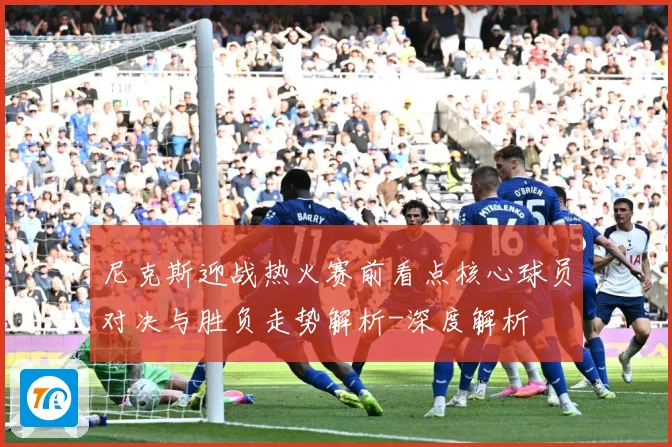 尼克斯迎战热火赛前看点核心球员对决与胜负走势解析-深度解析